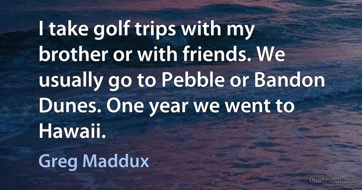 I take golf trips with my brother or with friends. We usually go to Pebble or Bandon Dunes. One year we went to Hawaii. (Greg Maddux)