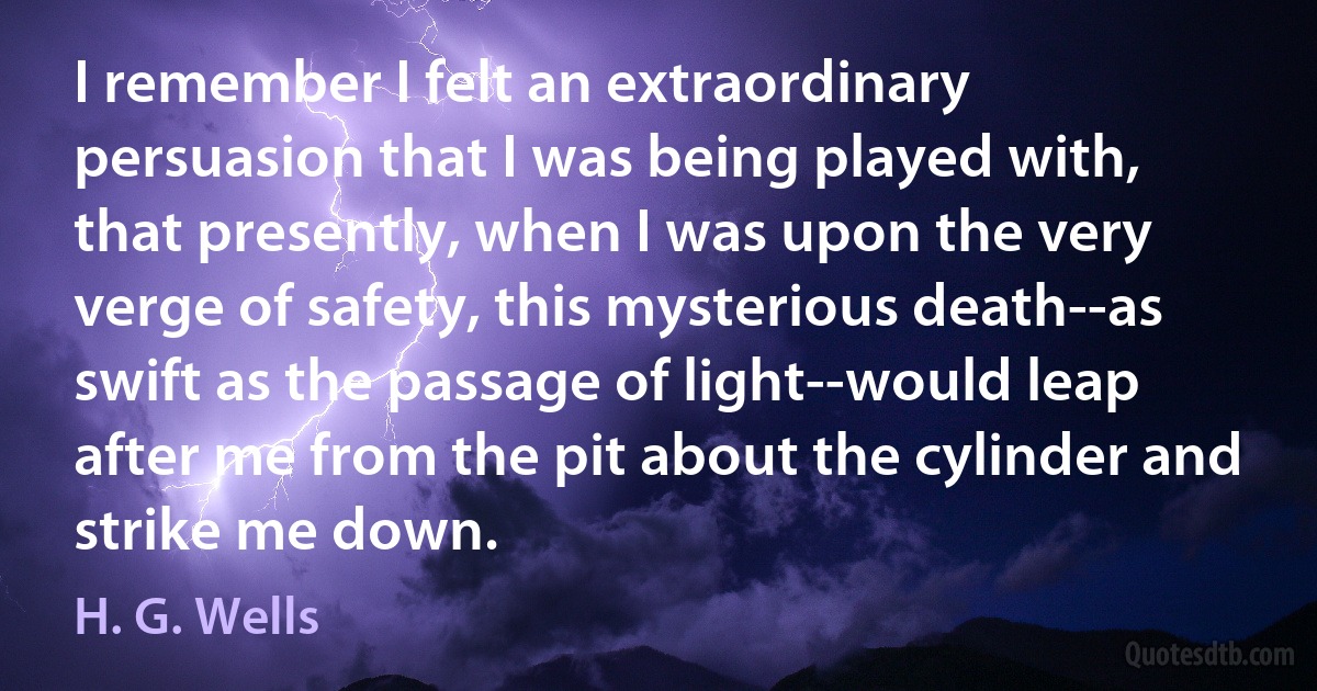 I remember I felt an extraordinary persuasion that I was being played with, that presently, when I was upon the very verge of safety, this mysterious death--as swift as the passage of light--would leap after me from the pit about the cylinder and strike me down. (H. G. Wells)