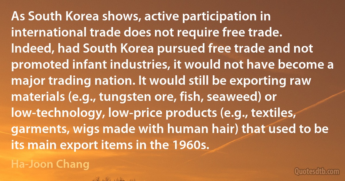 As South Korea shows, active participation in international trade does not require free trade. Indeed, had South Korea pursued free trade and not promoted infant industries, it would not have become a major trading nation. It would still be exporting raw materials (e.g., tungsten ore, fish, seaweed) or low-technology, low-price products (e.g., textiles, garments, wigs made with human hair) that used to be its main export items in the 1960s. (Ha-Joon Chang)