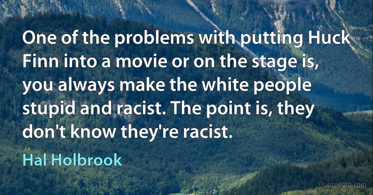 One of the problems with putting Huck Finn into a movie or on the stage is, you always make the white people stupid and racist. The point is, they don't know they're racist. (Hal Holbrook)