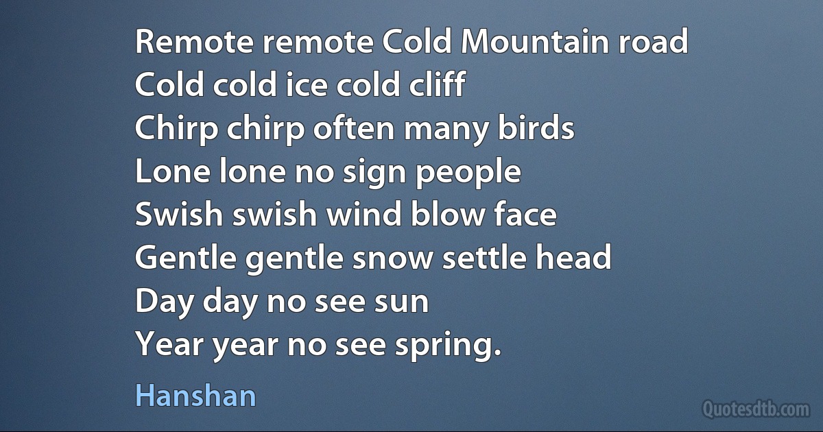 Remote remote Cold Mountain road
Cold cold ice cold cliff
Chirp chirp often many birds
Lone lone no sign people
Swish swish wind blow face
Gentle gentle snow settle head
Day day no see sun
Year year no see spring. (Hanshan)