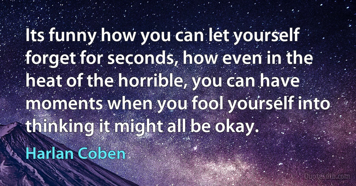 Its funny how you can let yourself forget for seconds, how even in the heat of the horrible, you can have moments when you fool yourself into thinking it might all be okay. (Harlan Coben)