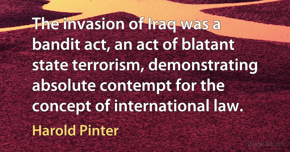 The invasion of Iraq was a bandit act, an act of blatant state terrorism, demonstrating absolute contempt for the concept of international law. (Harold Pinter)