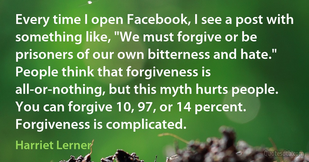 Every time I open Facebook, I see a post with something like, "We must forgive or be prisoners of our own bitterness and hate." People think that forgiveness is all-or-nothing, but this myth hurts people. You can forgive 10, 97, or 14 percent. Forgiveness is complicated. (Harriet Lerner)