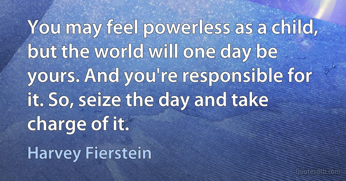 You may feel powerless as a child, but the world will one day be yours. And you're responsible for it. So, seize the day and take charge of it. (Harvey Fierstein)