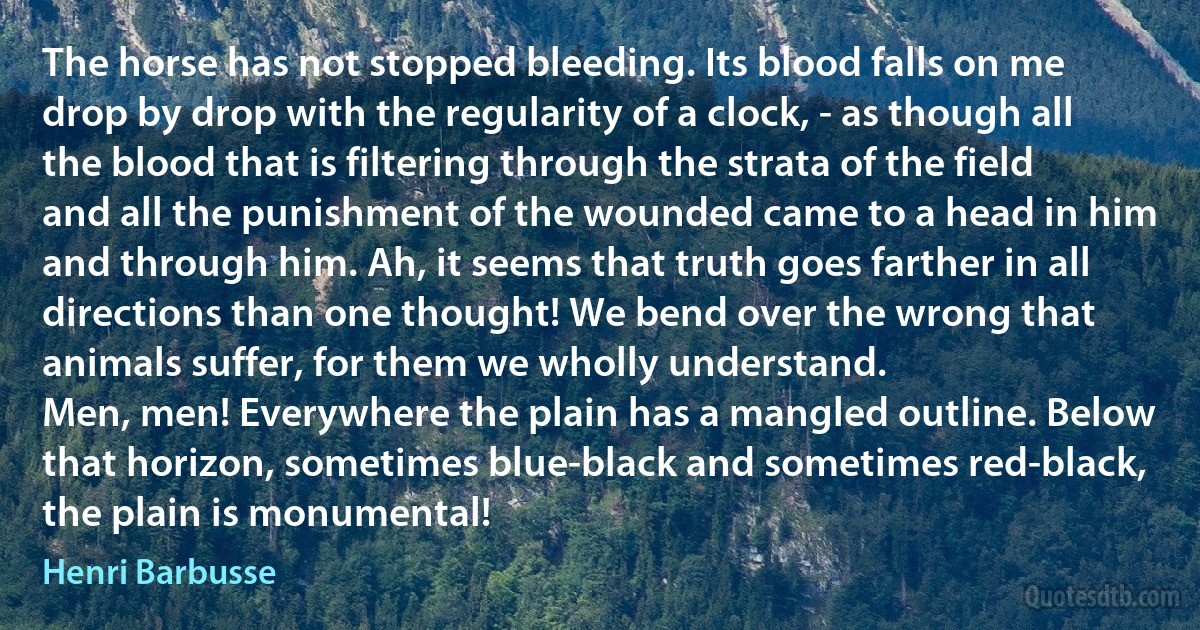 The horse has not stopped bleeding. Its blood falls on me drop by drop with the regularity of a clock, - as though all the blood that is filtering through the strata of the field and all the punishment of the wounded came to a head in him and through him. Ah, it seems that truth goes farther in all directions than one thought! We bend over the wrong that animals suffer, for them we wholly understand.
Men, men! Everywhere the plain has a mangled outline. Below that horizon, sometimes blue-black and sometimes red-black, the plain is monumental! (Henri Barbusse)