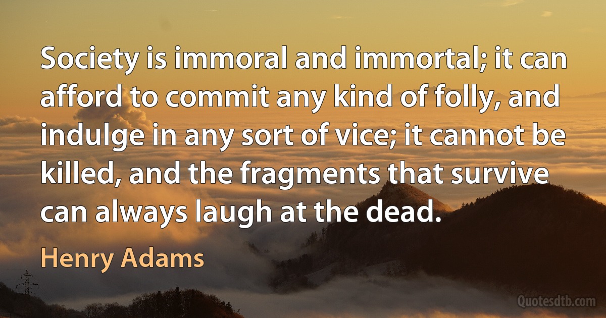 Society is immoral and immortal; it can afford to commit any kind of folly, and indulge in any sort of vice; it cannot be killed, and the fragments that survive can always laugh at the dead. (Henry Adams)