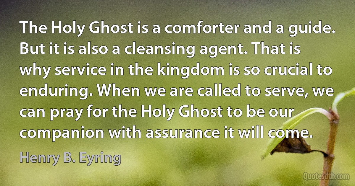 The Holy Ghost is a comforter and a guide. But it is also a cleansing agent. That is why service in the kingdom is so crucial to enduring. When we are called to serve, we can pray for the Holy Ghost to be our companion with assurance it will come. (Henry B. Eyring)