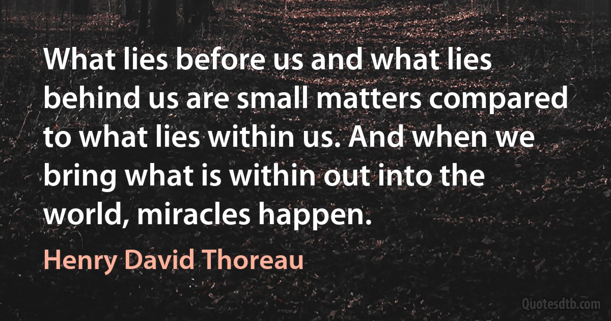 What lies before us and what lies behind us are small matters compared to what lies within us. And when we bring what is within out into the world, miracles happen. (Henry David Thoreau)