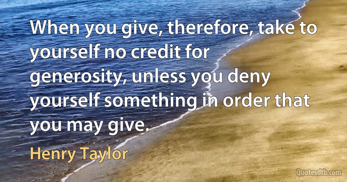 When you give, therefore, take to yourself no credit for generosity, unless you deny yourself something in order that you may give. (Henry Taylor)