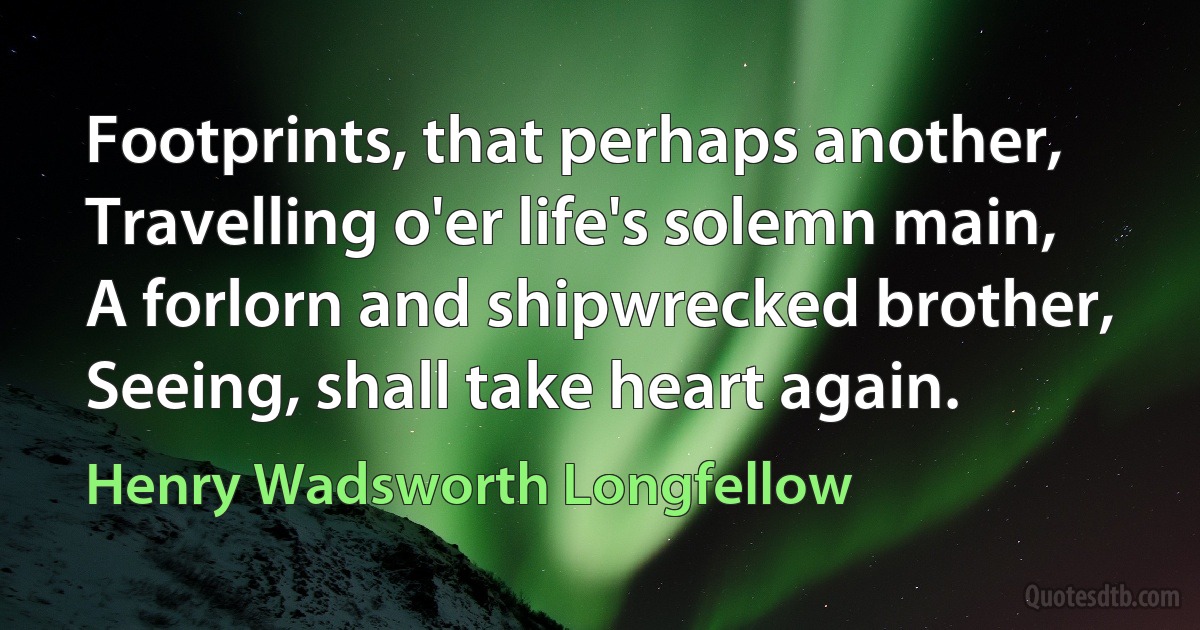 Footprints, that perhaps another,
Travelling o'er life's solemn main,
A forlorn and shipwrecked brother,
Seeing, shall take heart again. (Henry Wadsworth Longfellow)