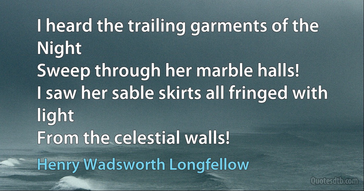 I heard the trailing garments of the Night
Sweep through her marble halls!
I saw her sable skirts all fringed with light
From the celestial walls! (Henry Wadsworth Longfellow)