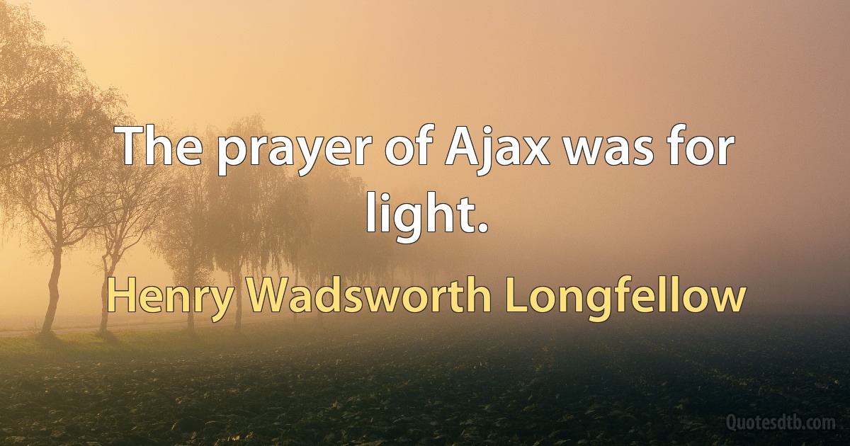 The prayer of Ajax was for light. (Henry Wadsworth Longfellow)