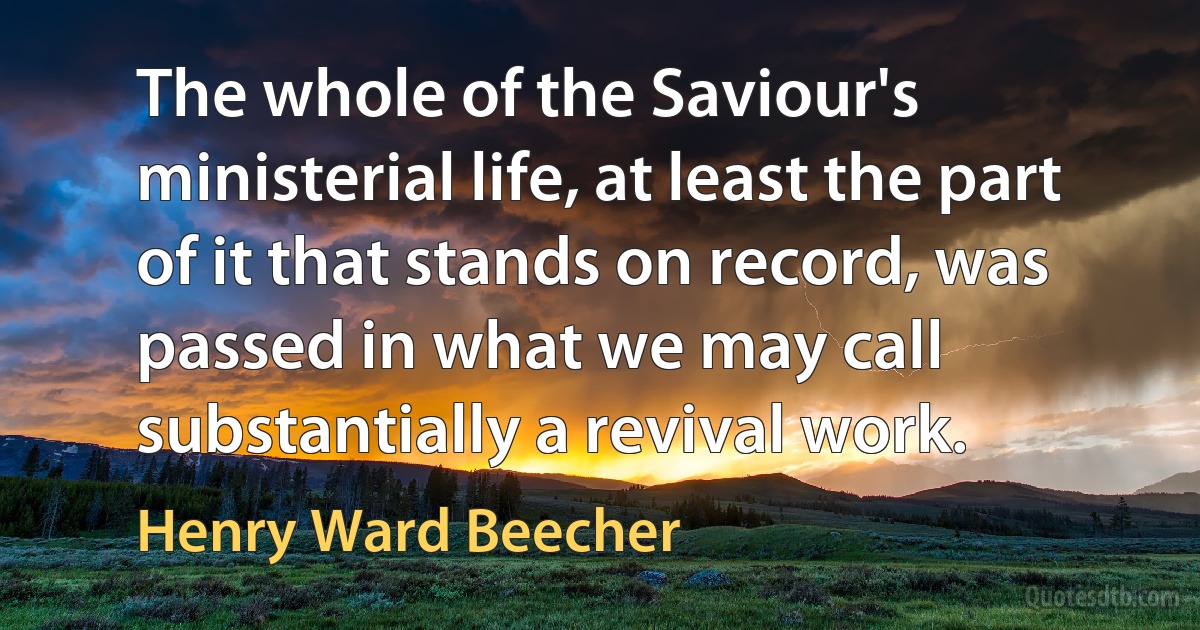 The whole of the Saviour's ministerial life, at least the part of it that stands on record, was passed in what we may call substantially a revival work. (Henry Ward Beecher)