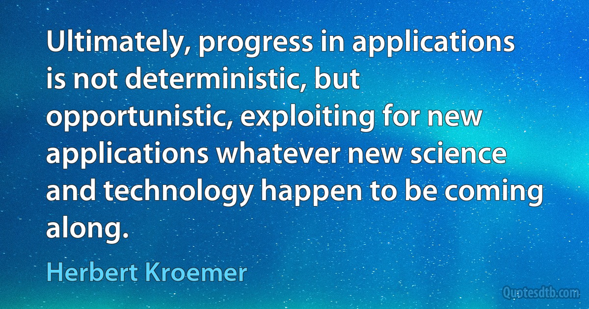 Ultimately, progress in applications is not deterministic, but opportunistic, exploiting for new applications whatever new science and technology happen to be coming along. (Herbert Kroemer)