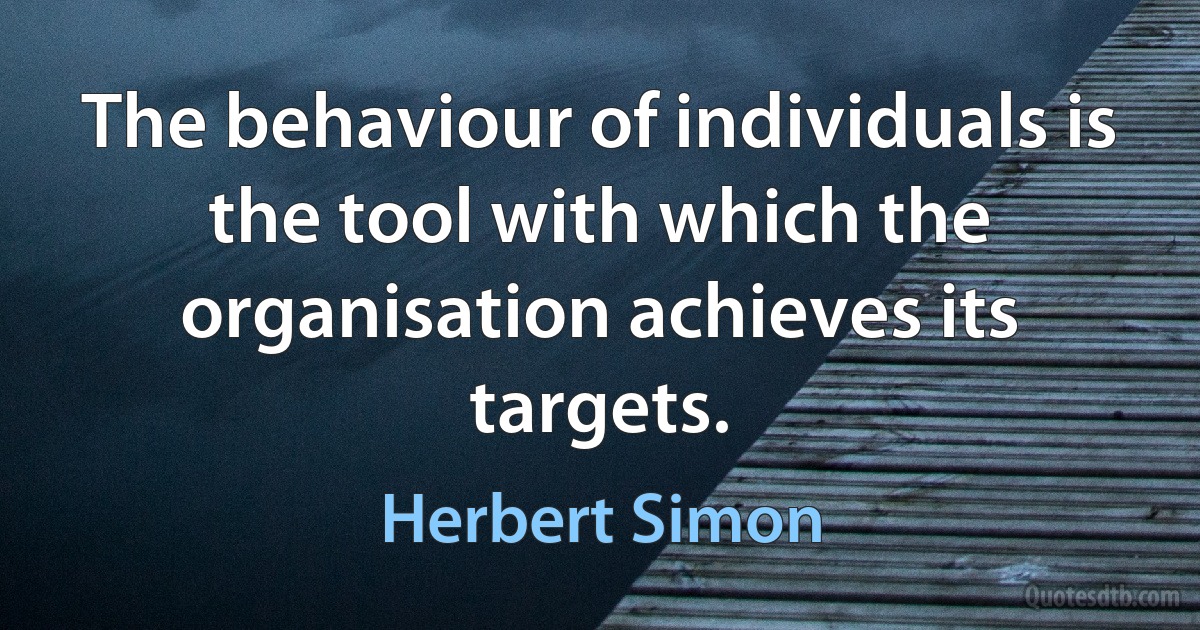 The behaviour of individuals is the tool with which the organisation achieves its targets. (Herbert Simon)