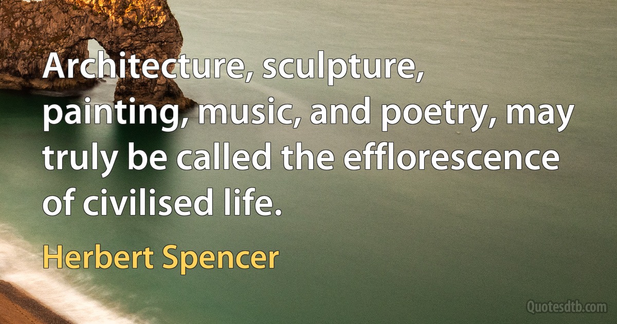 Architecture, sculpture, painting, music, and poetry, may truly be called the efflorescence of civilised life. (Herbert Spencer)