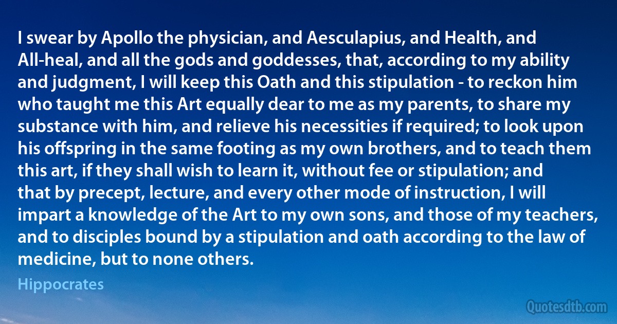 I swear by Apollo the physician, and Aesculapius, and Health, and All-heal, and all the gods and goddesses, that, according to my ability and judgment, I will keep this Oath and this stipulation - to reckon him who taught me this Art equally dear to me as my parents, to share my substance with him, and relieve his necessities if required; to look upon his offspring in the same footing as my own brothers, and to teach them this art, if they shall wish to learn it, without fee or stipulation; and that by precept, lecture, and every other mode of instruction, I will impart a knowledge of the Art to my own sons, and those of my teachers, and to disciples bound by a stipulation and oath according to the law of medicine, but to none others. (Hippocrates)