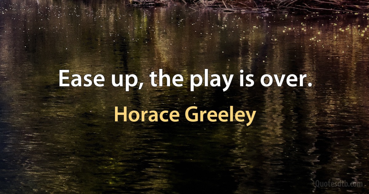 Ease up, the play is over. (Horace Greeley)