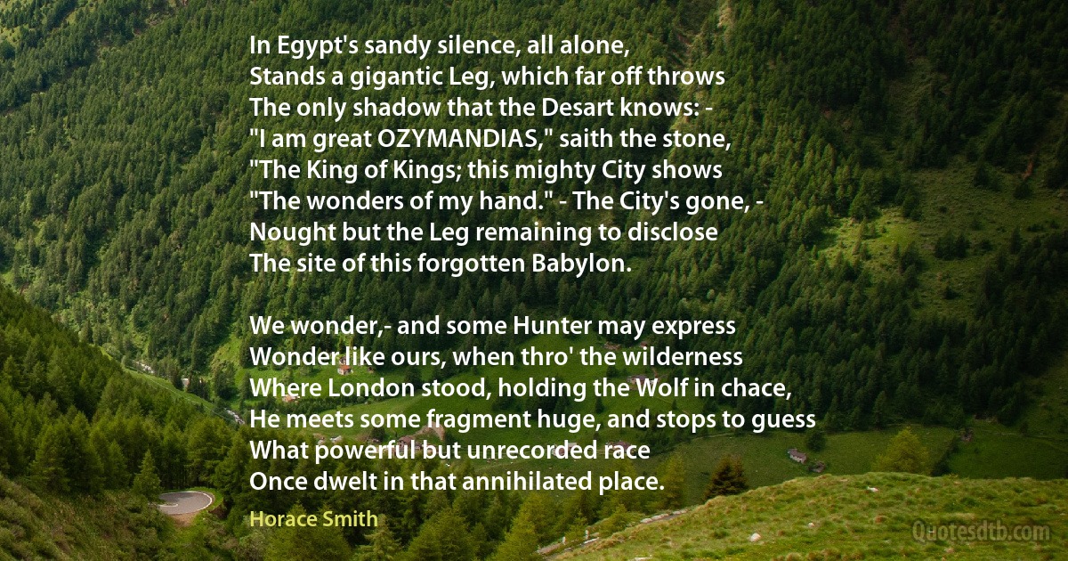 In Egypt's sandy silence, all alone,
Stands a gigantic Leg, which far off throws
The only shadow that the Desart knows: -
"I am great OZYMANDIAS," saith the stone,
"The King of Kings; this mighty City shows
"The wonders of my hand." - The City's gone, -
Nought but the Leg remaining to disclose
The site of this forgotten Babylon.

We wonder,- and some Hunter may express
Wonder like ours, when thro' the wilderness
Where London stood, holding the Wolf in chace,
He meets some fragment huge, and stops to guess
What powerful but unrecorded race
Once dwelt in that annihilated place. (Horace Smith)