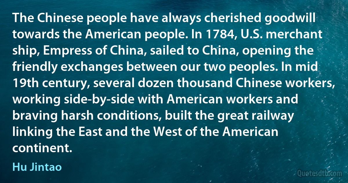 The Chinese people have always cherished goodwill towards the American people. In 1784, U.S. merchant ship, Empress of China, sailed to China, opening the friendly exchanges between our two peoples. In mid 19th century, several dozen thousand Chinese workers, working side-by-side with American workers and braving harsh conditions, built the great railway linking the East and the West of the American continent. (Hu Jintao)