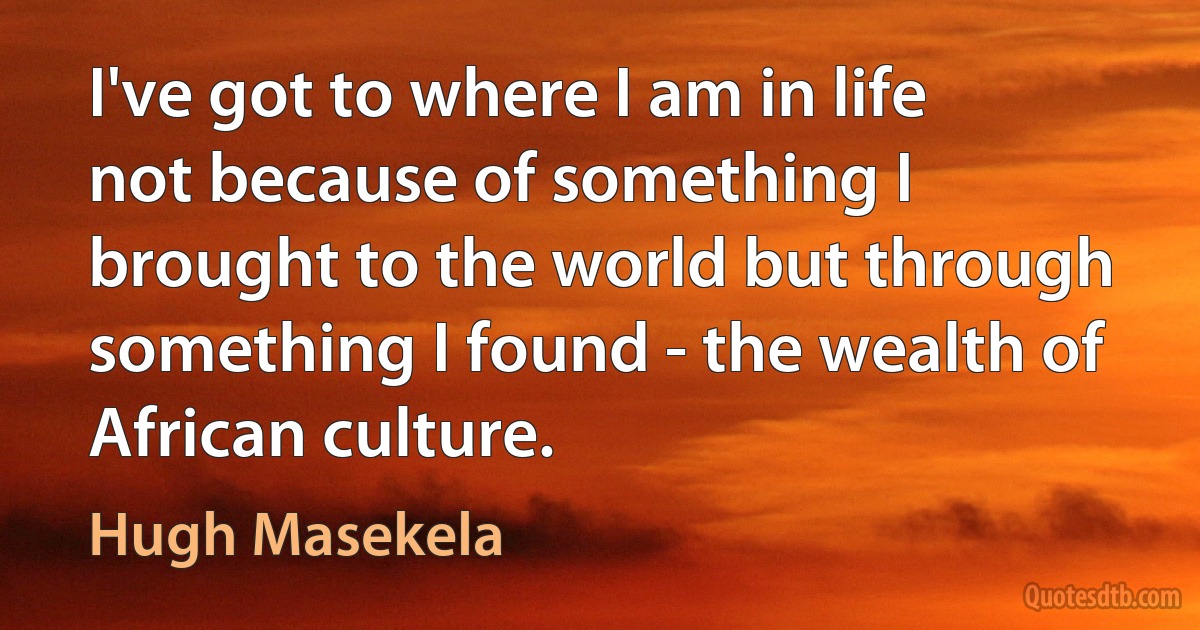 I've got to where I am in life not because of something I brought to the world but through something I found - the wealth of African culture. (Hugh Masekela)