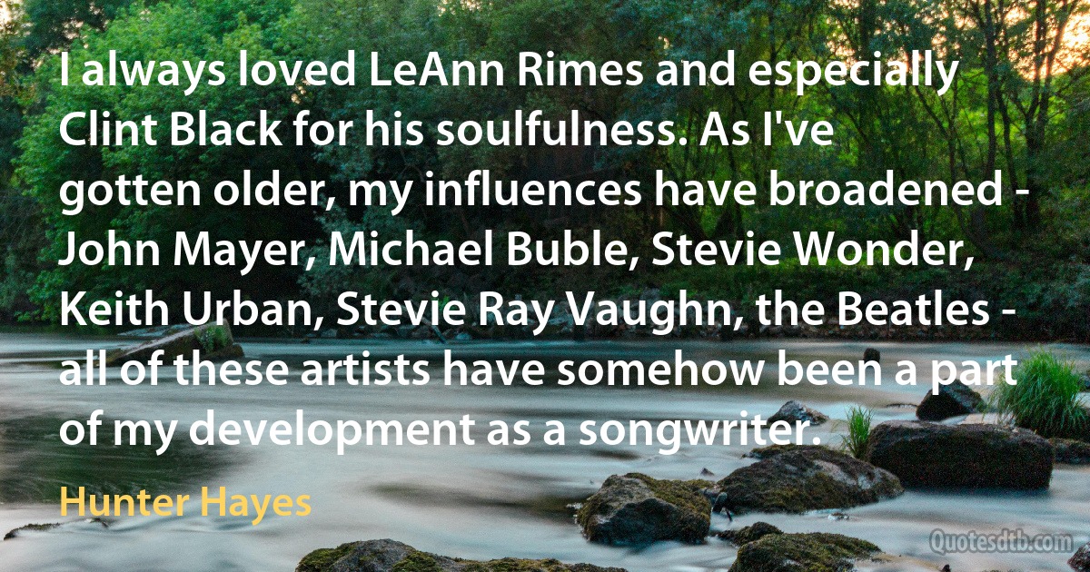 I always loved LeAnn Rimes and especially Clint Black for his soulfulness. As I've gotten older, my influences have broadened - John Mayer, Michael Buble, Stevie Wonder, Keith Urban, Stevie Ray Vaughn, the Beatles - all of these artists have somehow been a part of my development as a songwriter. (Hunter Hayes)