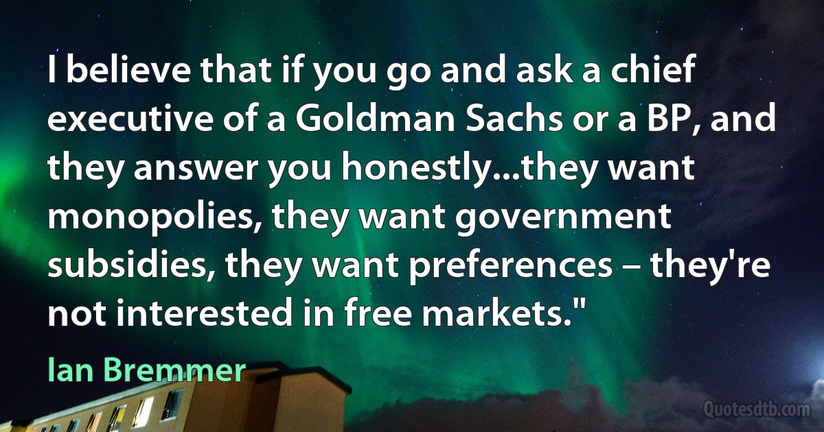 I believe that if you go and ask a chief executive of a Goldman Sachs or a BP, and they answer you honestly...they want monopolies, they want government subsidies, they want preferences – they're not interested in free markets." (Ian Bremmer)