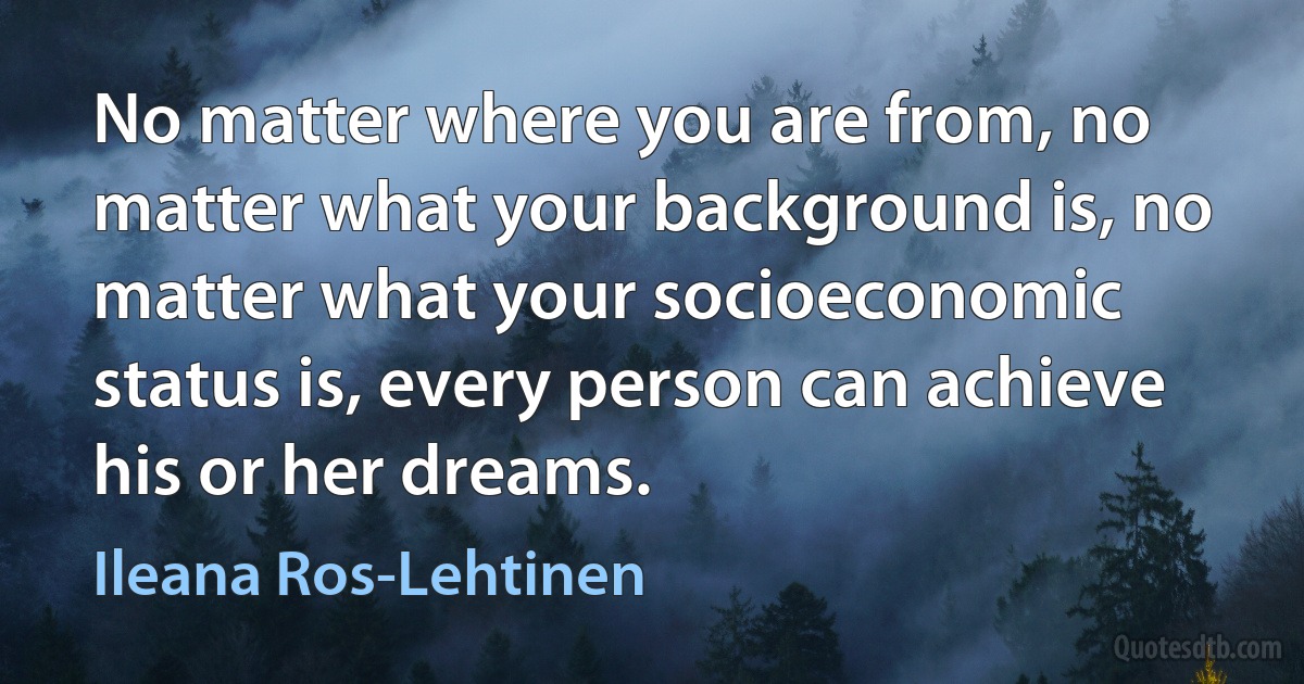 No matter where you are from, no matter what your background is, no matter what your socioeconomic status is, every person can achieve his or her dreams. (Ileana Ros-Lehtinen)