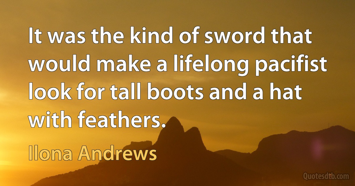 It was the kind of sword that would make a lifelong pacifist look for tall boots and a hat with feathers. (Ilona Andrews)