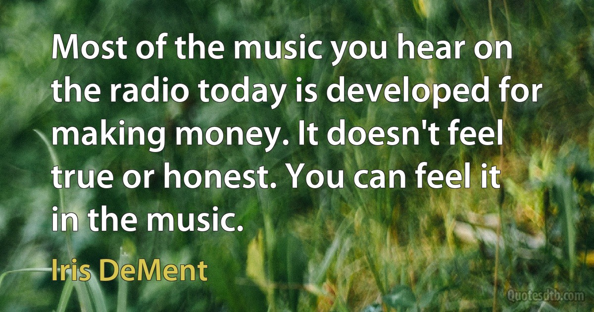 Most of the music you hear on the radio today is developed for making money. It doesn't feel true or honest. You can feel it in the music. (Iris DeMent)