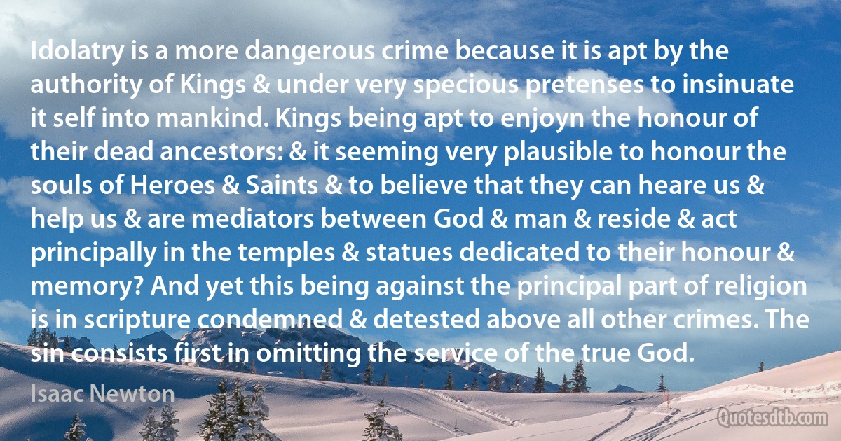 Idolatry is a more dangerous crime because it is apt by the authority of Kings & under very specious pretenses to insinuate it self into mankind. Kings being apt to enjoyn the honour of their dead ancestors: & it seeming very plausible to honour the souls of Heroes & Saints & to believe that they can heare us & help us & are mediators between God & man & reside & act principally in the temples & statues dedicated to their honour & memory? And yet this being against the principal part of religion is in scripture condemned & detested above all other crimes. The sin consists first in omitting the service of the true God. (Isaac Newton)