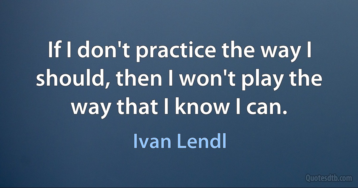 If I don't practice the way I should, then I won't play the way that I know I can. (Ivan Lendl)