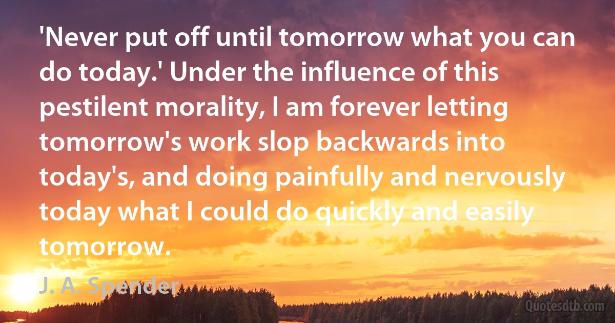 'Never put off until tomorrow what you can do today.' Under the influence of this pestilent morality, I am forever letting tomorrow's work slop backwards into today's, and doing painfully and nervously today what I could do quickly and easily tomorrow. (J. A. Spender)