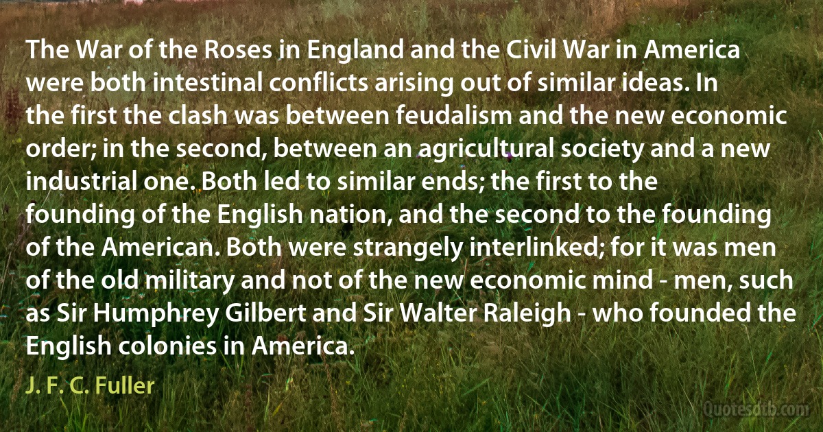 The War of the Roses in England and the Civil War in America were both intestinal conflicts arising out of similar ideas. In the first the clash was between feudalism and the new economic order; in the second, between an agricultural society and a new industrial one. Both led to similar ends; the first to the founding of the English nation, and the second to the founding of the American. Both were strangely interlinked; for it was men of the old military and not of the new economic mind - men, such as Sir Humphrey Gilbert and Sir Walter Raleigh - who founded the English colonies in America. (J. F. C. Fuller)