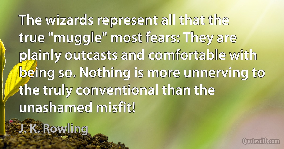 The wizards represent all that the true "muggle" most fears: They are plainly outcasts and comfortable with being so. Nothing is more unnerving to the truly conventional than the unashamed misfit! (J. K. Rowling)