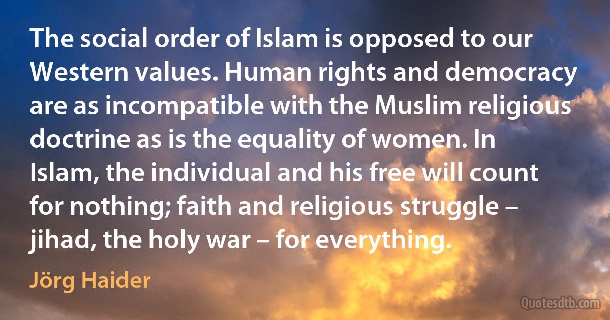 The social order of Islam is opposed to our Western values. Human rights and democracy are as incompatible with the Muslim religious doctrine as is the equality of women. In Islam, the individual and his free will count for nothing; faith and religious struggle – jihad, the holy war – for everything. (Jörg Haider)