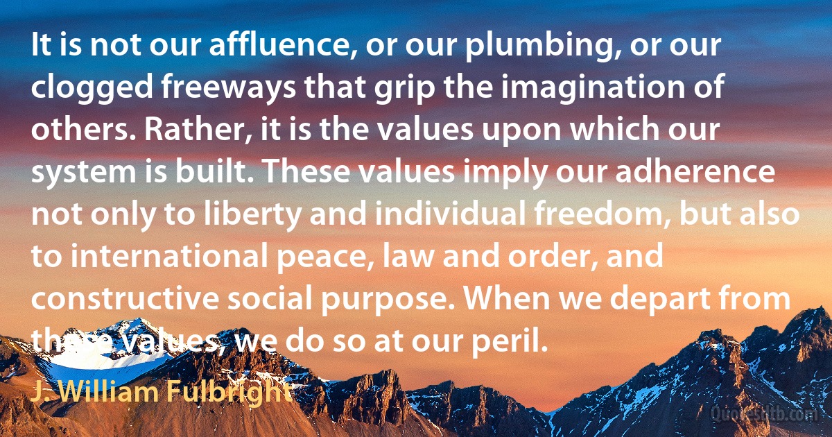 It is not our affluence, or our plumbing, or our clogged freeways that grip the imagination of others. Rather, it is the values upon which our system is built. These values imply our adherence not only to liberty and individual freedom, but also to international peace, law and order, and constructive social purpose. When we depart from these values, we do so at our peril. (J. William Fulbright)