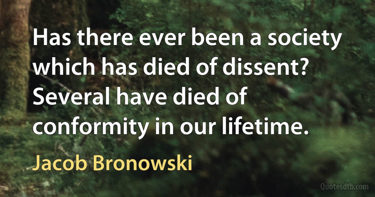 Has there ever been a society which has died of dissent? Several have died of conformity in our lifetime. (Jacob Bronowski)