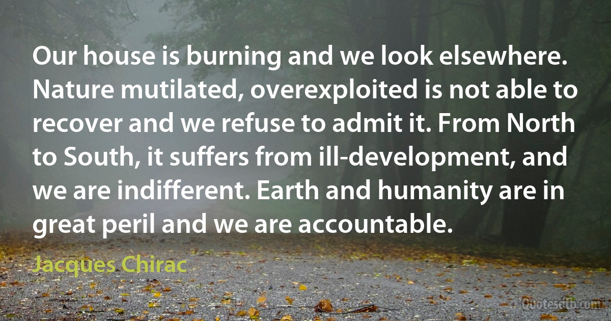 Our house is burning and we look elsewhere. Nature mutilated, overexploited is not able to recover and we refuse to admit it. From North to South, it suffers from ill-development, and we are indifferent. Earth and humanity are in great peril and we are accountable. (Jacques Chirac)