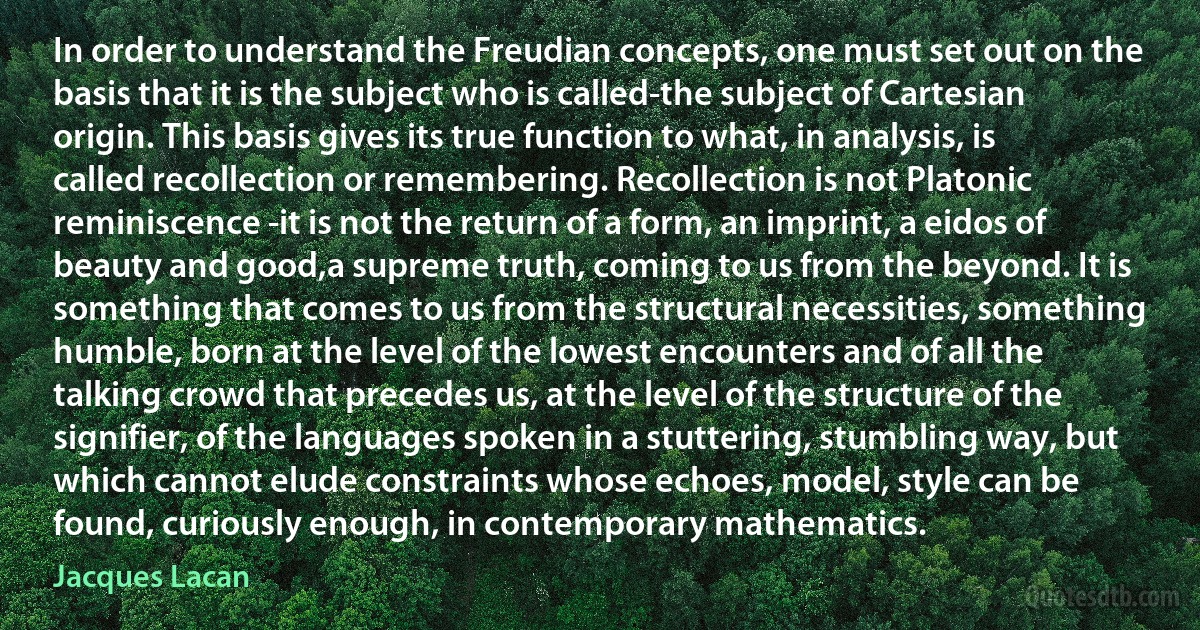 In order to understand the Freudian concepts, one must set out on the basis that it is the subject who is called-the subject of Cartesian origin. This basis gives its true function to what, in analysis, is called recollection or remembering. Recollection is not Platonic reminiscence -it is not the return of a form, an imprint, a eidos of beauty and good,a supreme truth, coming to us from the beyond. It is something that comes to us from the structural necessities, something humble, born at the level of the lowest encounters and of all the talking crowd that precedes us, at the level of the structure of the signifier, of the languages spoken in a stuttering, stumbling way, but which cannot elude constraints whose echoes, model, style can be found, curiously enough, in contemporary mathematics. (Jacques Lacan)