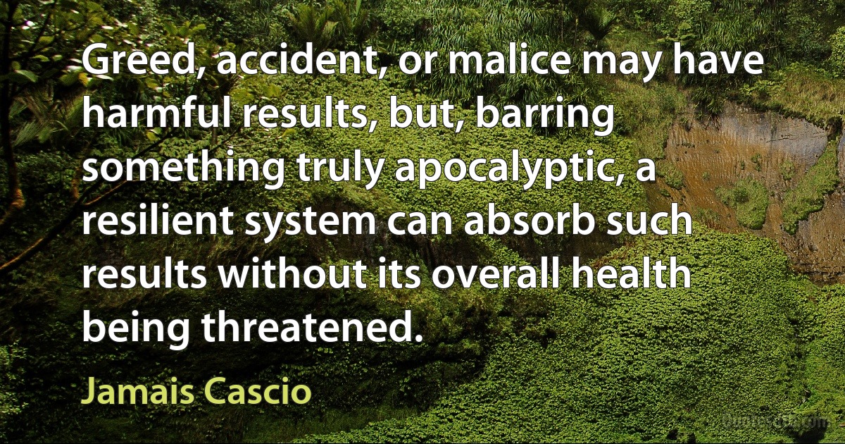 Greed, accident, or malice may have harmful results, but, barring something truly apocalyptic, a resilient system can absorb such results without its overall health being threatened. (Jamais Cascio)