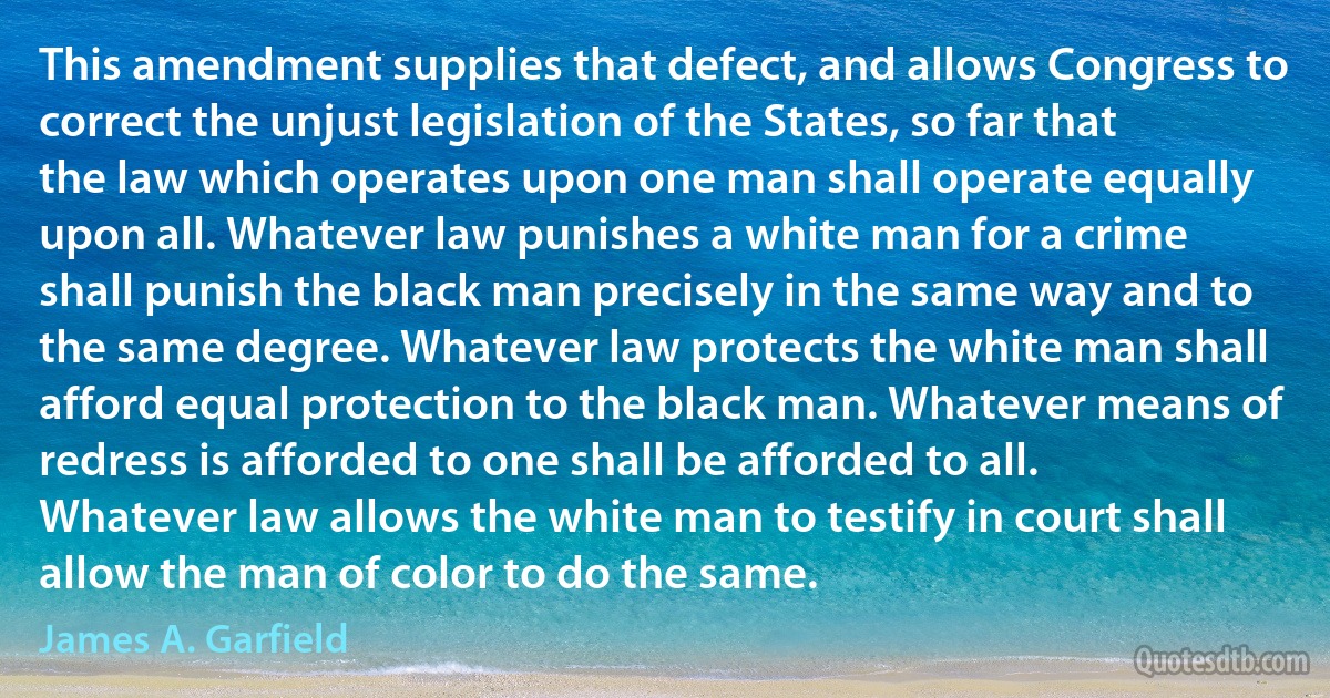 This amendment supplies that defect, and allows Congress to correct the unjust legislation of the States, so far that the law which operates upon one man shall operate equally upon all. Whatever law punishes a white man for a crime shall punish the black man precisely in the same way and to the same degree. Whatever law protects the white man shall afford equal protection to the black man. Whatever means of redress is afforded to one shall be afforded to all. Whatever law allows the white man to testify in court shall allow the man of color to do the same. (James A. Garfield)