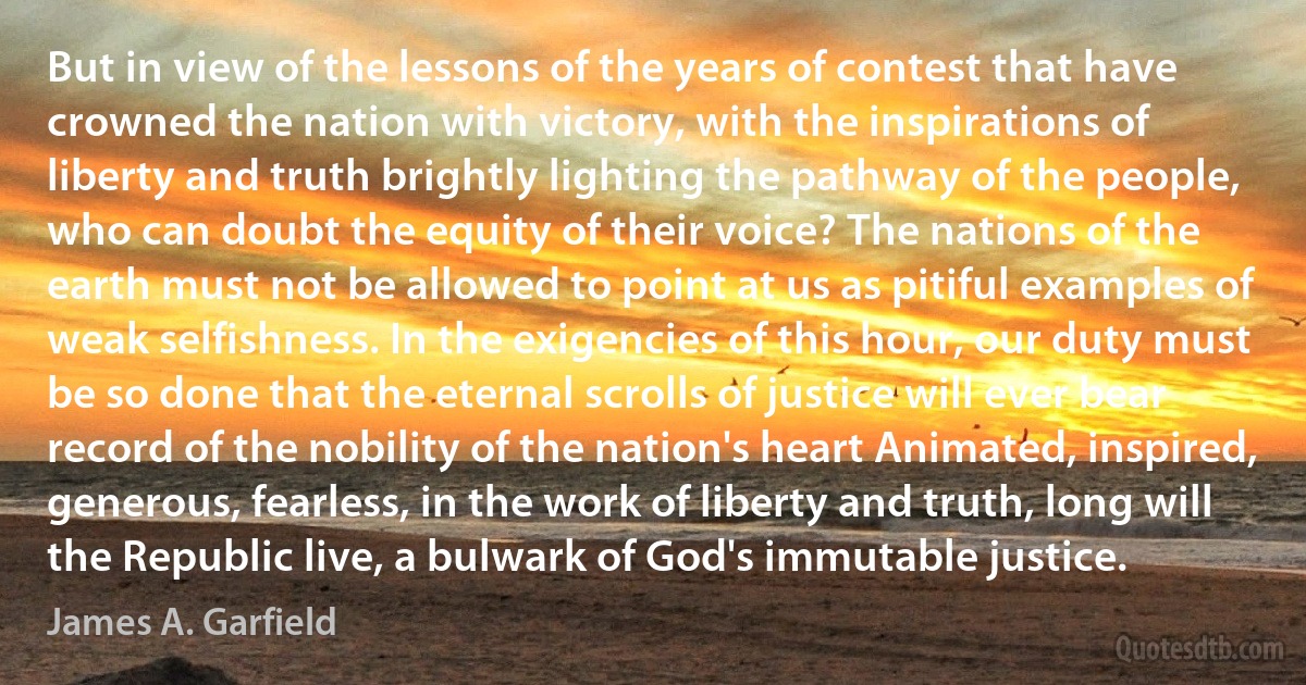 But in view of the lessons of the years of contest that have crowned the nation with victory, with the inspirations of liberty and truth brightly lighting the pathway of the people, who can doubt the equity of their voice? The nations of the earth must not be allowed to point at us as pitiful examples of weak selfishness. In the exigencies of this hour, our duty must be so done that the eternal scrolls of justice will ever bear record of the nobility of the nation's heart Animated, inspired, generous, fearless, in the work of liberty and truth, long will the Republic live, a bulwark of God's immutable justice. (James A. Garfield)