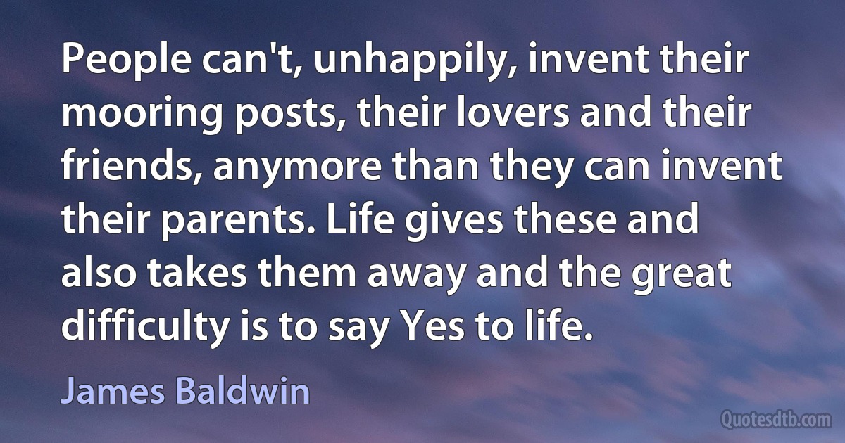 People can't, unhappily, invent their mooring posts, their lovers and their friends, anymore than they can invent their parents. Life gives these and also takes them away and the great difficulty is to say Yes to life. (James Baldwin)