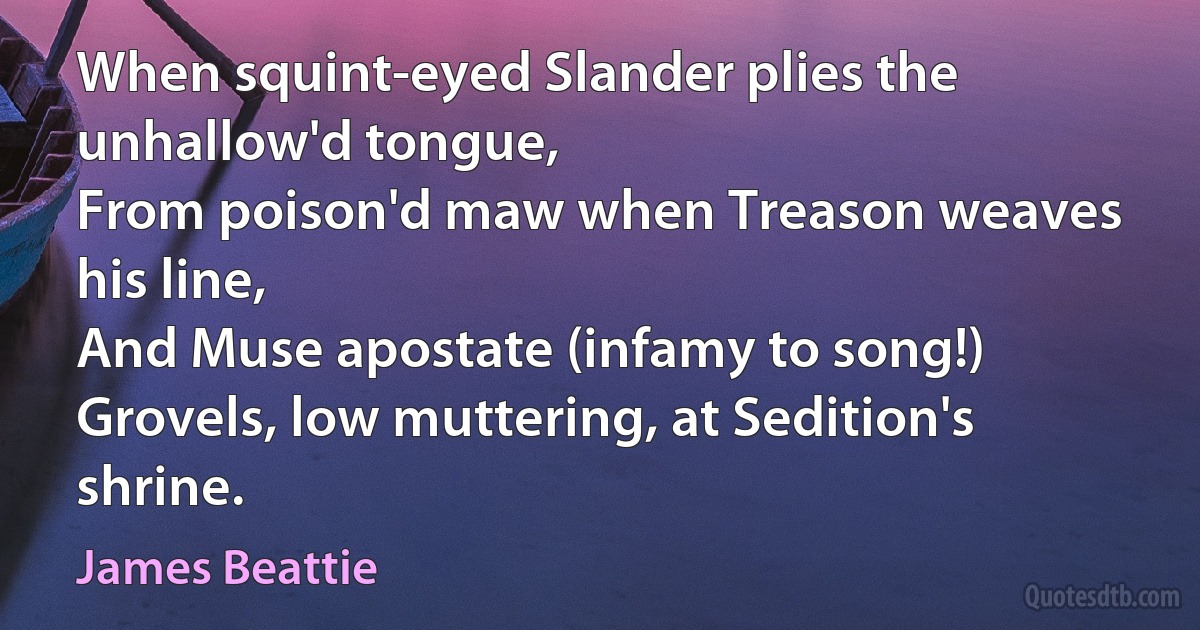 When squint-eyed Slander plies the unhallow'd tongue,
From poison'd maw when Treason weaves his line,
And Muse apostate (infamy to song!)
Grovels, low muttering, at Sedition's shrine. (James Beattie)