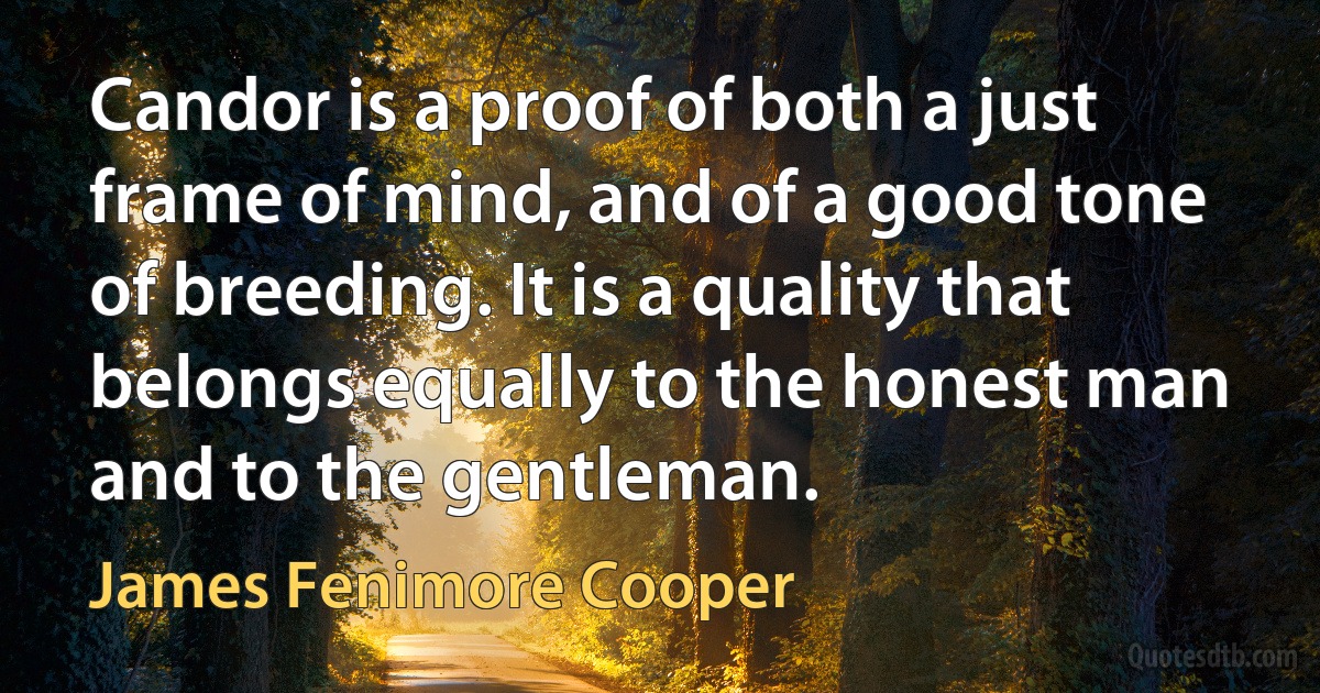 Candor is a proof of both a just frame of mind, and of a good tone of breeding. It is a quality that belongs equally to the honest man and to the gentleman. (James Fenimore Cooper)