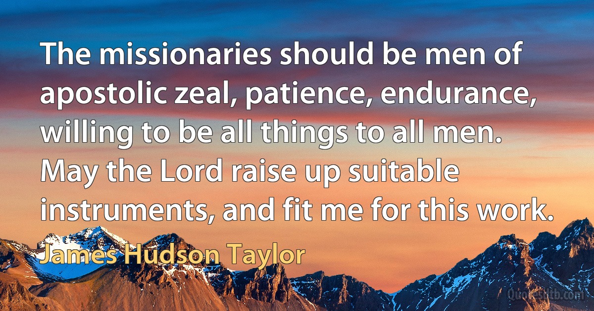 The missionaries should be men of apostolic zeal, patience, endurance, willing to be all things to all men. May the Lord raise up suitable instruments, and fit me for this work. (James Hudson Taylor)