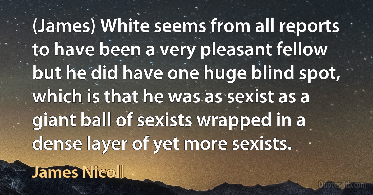 (James) White seems from all reports to have been a very pleasant fellow but he did have one huge blind spot, which is that he was as sexist as a giant ball of sexists wrapped in a dense layer of yet more sexists. (James Nicoll)