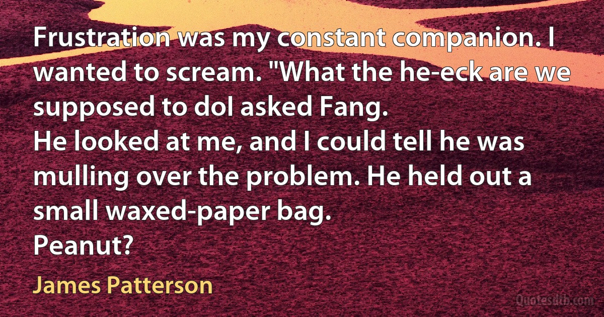 Frustration was my constant companion. I wanted to scream. "What the he-eck are we supposed to doI asked Fang.
He looked at me, and I could tell he was mulling over the problem. He held out a small waxed-paper bag.
Peanut? (James Patterson)